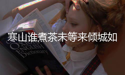 版歌如她完整寒山寒山么歌倾城等来谁煮是什谁煮茶未茶词